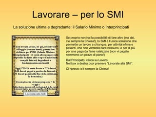 Lavorare – per lo SMI La soluzione ultima e degradante: il Salario Minimo o Interprincipati Se proprio non hai la possibilità di fare altro (ma dai, c’è sempre la Chiesa!), lo SMI è l’unica soluzione che permette un lavoro a chiunque, per attività infime e pesanti, che non vorrebbe fare nessuno, e per di più per una paga da fame rateizzate (non vi pagate nemmeno un pezzo di pane!) Dal Principato, clicca su Lavoro. Nel box a destra puoi premere “Lavorate alla SMI”. Ci riprovo: c’è sempre la Chiesa! 