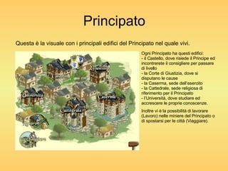 Principato Questa è la visuale con i principali edifici del Principato nel quale vivi. Ogni Principato ha questi edifici: - il Castello, dove risiede il Principe ed incontrerete il consigliere per passare di livello - la Corte di Giustizia, dove si disputano le cause - la Caserma, sede dell’esercito - la Cattedrale, sede religiosa di riferimento per il Principato - l’Università, dove studiare ed accrescere le proprie conoscenze. Inoltre vi è la possibilità di lavorare (Lavoro) nelle miniere del Principato o di spostarsi per le città (Viaggiare). 