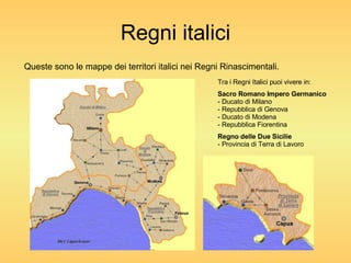 Regni italici Queste sono le mappe dei territori italici nei Regni Rinascimentali. Tra i Regni Italici puoi vivere in: Sacro Romano Impero Germanico - Ducato di Milano - Repubblica di Genova - Ducato di Modena - Repubblica Fiorentina Regno delle Due Sicilie - Provincia di Terra di Lavoro 