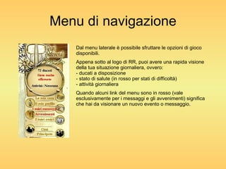 Menu di navigazione Dal menu laterale è possibile sfruttare le opzioni di gioco disponibili. Appena sotto al logo di RR, puoi avere una rapida visione della tua situazione giornaliera, ovvero: - ducati a disposizione - stato di salute (in rosso per stati di difficoltà) - attività giornaliera Quando alcuni link del menu sono in rosso (vale esclusivamente per i messaggi e gli avvenimenti) significa che hai da visionare un nuovo evento o messaggio. 