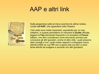 AAP e altri link Sulla pergamena sotto al menu scorrono le ultime notizie, curate dall’ AAP , che riguardano tutto l’Impero. I link sotto sono molto importanti, soprattutto per un neo-cittadino, in quanto permettono di visionare la  Guida  ufficiale, leggere le  Faq  (domande frequenti) e di accedere al  Forum  italiano, che devi considerare come strumento primario per conoscere gli altri giocatori, anche di altre città, i quali possono darti consigli e con i quali creare rapporti e sviluppare nuove attività (infatti se vuoi RR non si gioca solo sul sito! ci sono tante attività da svolgere in accordo con altri giocatori) 