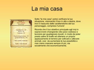 La mia casa Sotto “la mia casa” potrai verificare la tua situazione, visionando il box in alto a destra, dove trovi il riassunto delle caratteristiche del tuo personaggio, compreso l’umore! Ricorda che il tuo obiettivo principale agli inizi è sopravvivere (mangiando cibo poco costoso) e lavorare per guadagnare ducati, in modo da poter presto salire di livello ed ottenere un proprio appezzamento di terreno per coltivare o allevare animali, così  da aumentare le tue possibilità e man mano crescere sempre di più, sia socialmente che economicamente. 