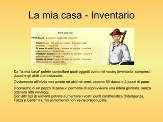 La mia casa - Inventario Da “la mia casa” potete controllare quali oggetti avete nel vostro inventario, compresi i ducati e gli abiti che indossate. Ovviamente all’inizio non avrete né abiti né armi, appena 50 ducati e 2 pezzi di pane. Il consumo di un pezzo di pane vi permette di sopravvivere una intera giornata, senza ottenere altri vantaggi. Con altri tipi di alimenti potrete aumentare i vostri punti caratteristica (Intelligenza, Forza e Carisma), ma al momento non ve ne preoccupate. 