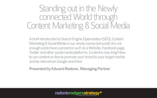 Standing out in the Newly
connected World through
Content Marketing & Social Media
A brief introduction to Search Engine Optimization (SEO), Content
Marketing & Social Media in our newly connected world. It is not
enough just to have a presence such as a Website, Facebook page,
Twitter and other social media platforms. Content is now king! How
to use content on-line to promote your brand to your target market
and be relevant on Google searches!
Presented by Edward Radonic, Managing Partner

radonicrodgersstrategy+
Travel & Tourism Marketing

 