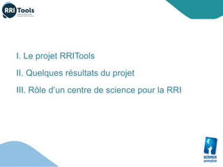 I. Le projet RRITools
II. Quelques résultats du projet
III. Rôle d’un centre de science pour la RRI
 