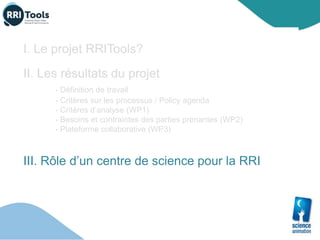 I. Le projet RRITools?
II. Les résultats du projet
- Définition de travail
- Critères sur les processus / Policy agenda
- Critères d’analyse (WP1)
- Besoins et contraintes des parties prenantes (WP2)
- Plateforme collaborative (WP3)
III. Rôle d’un centre de science pour la RRI
 