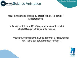 :Science Animation
IV. Centre de Sciences
Nous diffusons l’actualité du projet RRI sur le portail :
Makerscience
Le lancement du site RRI-Tools est paru sur le portail
officiel Horizon 2020 pour la France
Vous pouvez également vous abonner à la newsletter
RRI Tools qui paraît mensuellement .
 
