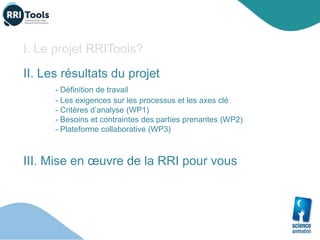 I. Le projet RRITools?
II. Les résultats du projet
- Définition de travail
- Les exigences sur les processus et les axes clé
- Critères d’analyse (WP1)
- Besoins et contraintes des parties prenantes (WP2)
- Plateforme collaborative (WP3)
III. Mise en œuvre de la RRI pour vous
 
