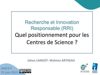Recherche et Innovation
Responsable (RRI)
Quel positionnement pour les
Centres de Science ?
AMCSTI
25 juin 2015
Johan LANGOT- Malvina ARTHEAU
 
