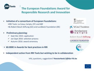 |
The European Foundations Award for
Responsible Research and Innovation
• Initiative of a consortium of European Foundations:
•RRI Tools: La Caixa, Cariplo, EFC and KBF
•& Robert Bosch Stiftung (GE) and Lundbeck Foundation (DE)
• Preliminary planning:
 Sept-Dec 2015: application
 Jan-Sept 2016: selection process
 Autumn 2016: award ceremony
• 60.000€ in Awards for best practices in RRI
• Independent action from RRI Tools but wishing to be in collaboration
Info, questions, suggestions? Heesterbeek.S@kbs-frb.be
 