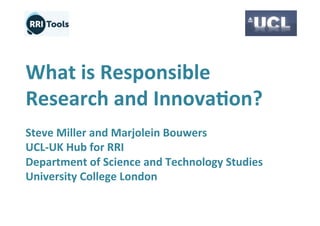 What	
  is	
  Responsible	
  
Research	
  and	
  Innova4on?	
  
	
  
Steve	
  Miller	
  and	
  Marjolein	
  Bouwers	
  
UCL-­‐UK	
  Hub	
  for	
  RRI	
  
Department	
  of	
  Science	
  and	
  Technology	
  Studies	
  
University	
  College	
  London	
  
 
