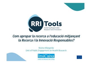 Com apropar la recerca a l’educació mitjançant
la Recerca i la Innovació Responsables?
Rosina Malagrida
Unit of Public Engagement on Health Research
 