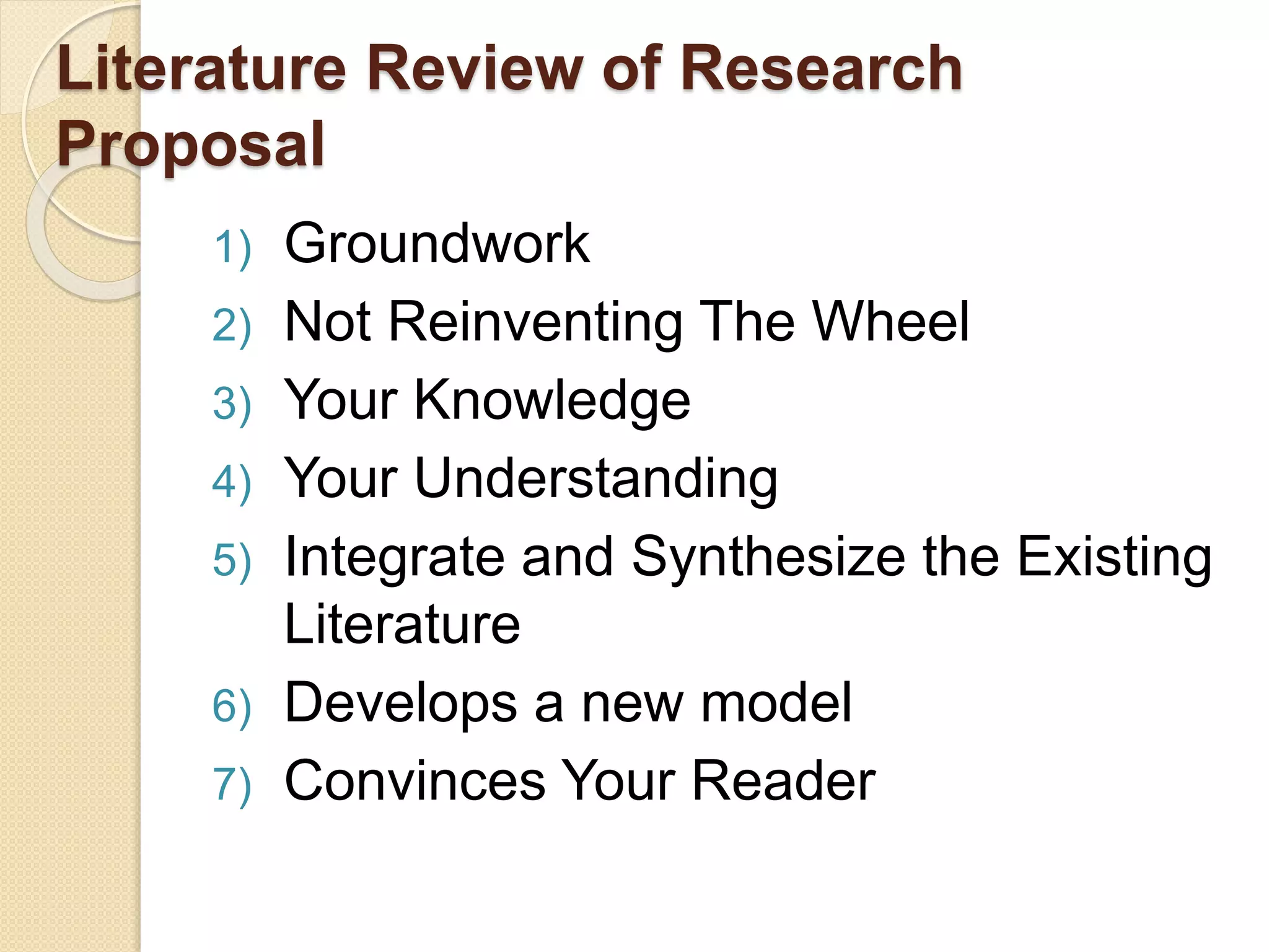 Literature Review of Research
Proposal
1) Groundwork
2) Not Reinventing The Wheel
3) Your Knowledge
4) Your Understanding
5) Integrate and Synthesize the Existing
Literature
6) Develops a new model
7) Convinces Your Reader
 