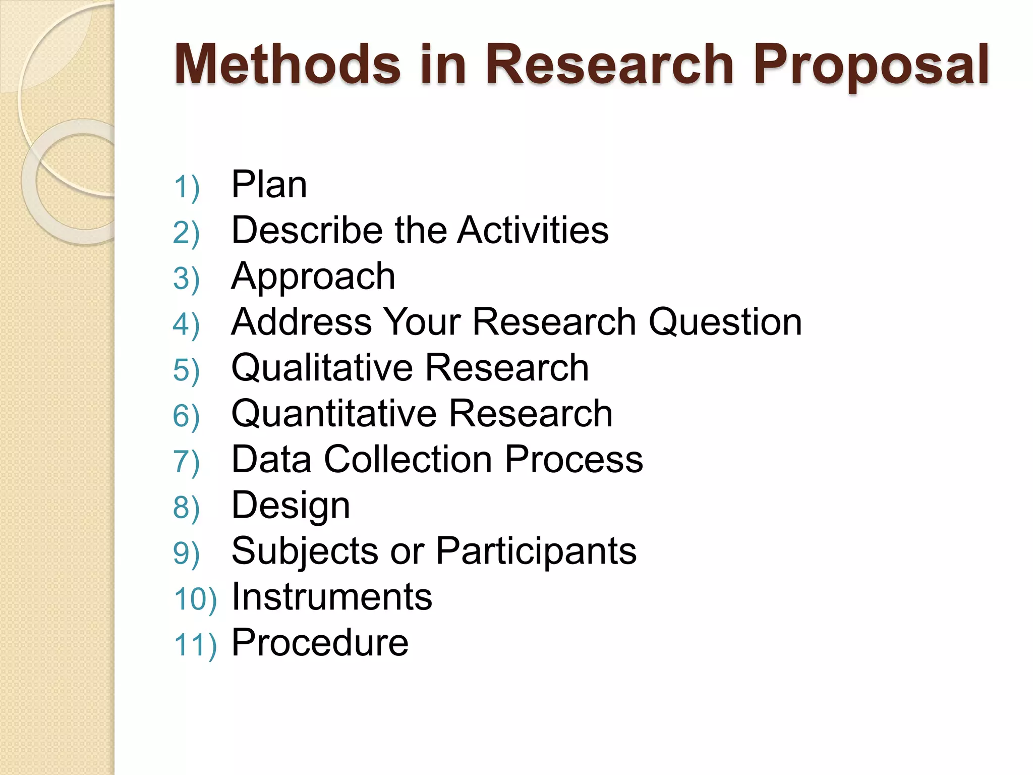 Methods in Research Proposal
1) Plan
2) Describe the Activities
3) Approach
4) Address Your Research Question
5) Qualitative Research
6) Quantitative Research
7) Data Collection Process
8) Design
9) Subjects or Participants
10) Instruments
11) Procedure
 