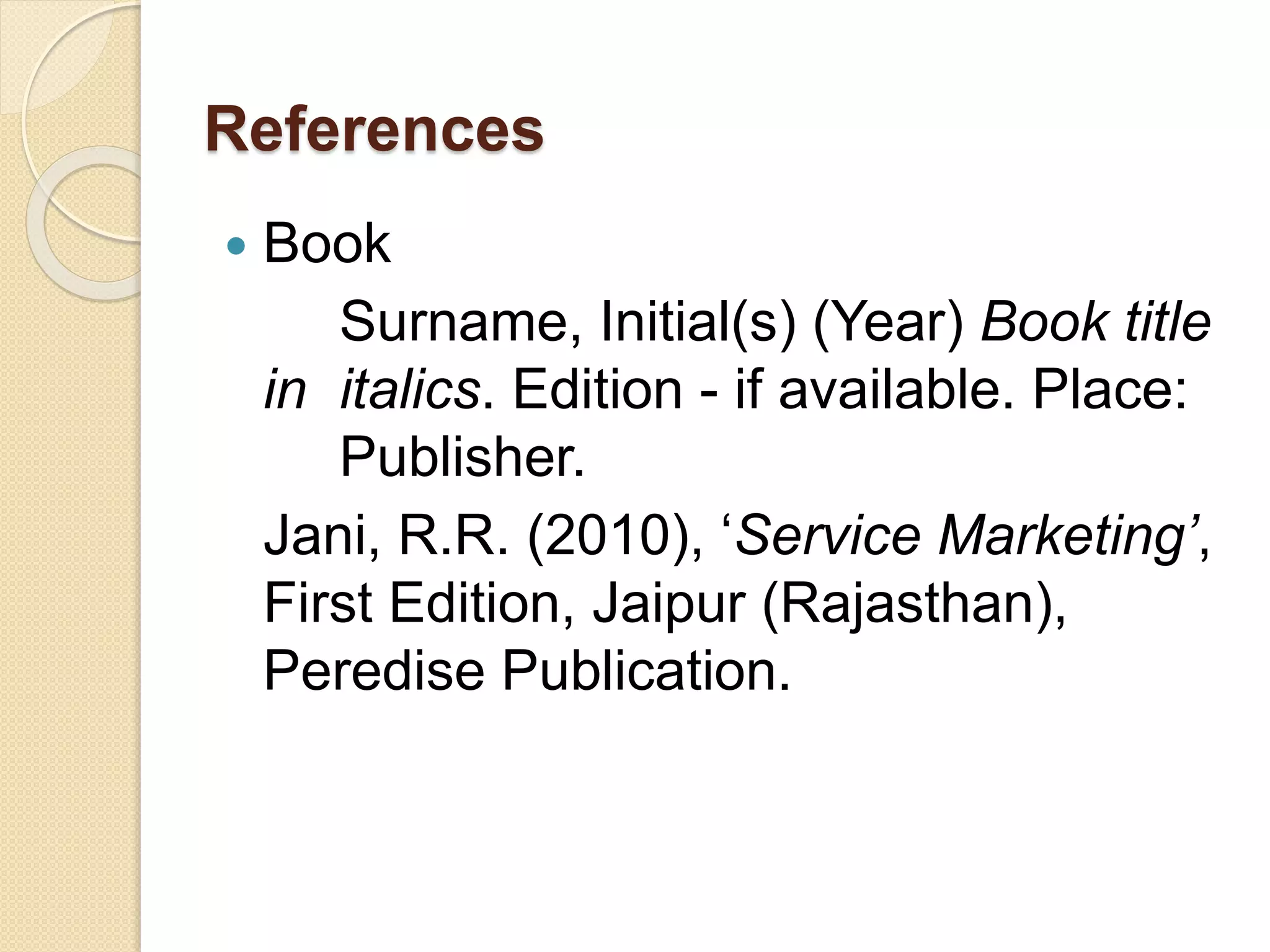 References
 Book
Surname, Initial(s) (Year) Book title
in italics. Edition - if available. Place:
Publisher.
Jani, R.R. (2010), ‘Service Marketing’,
First Edition, Jaipur (Rajasthan),
Peredise Publication.
 