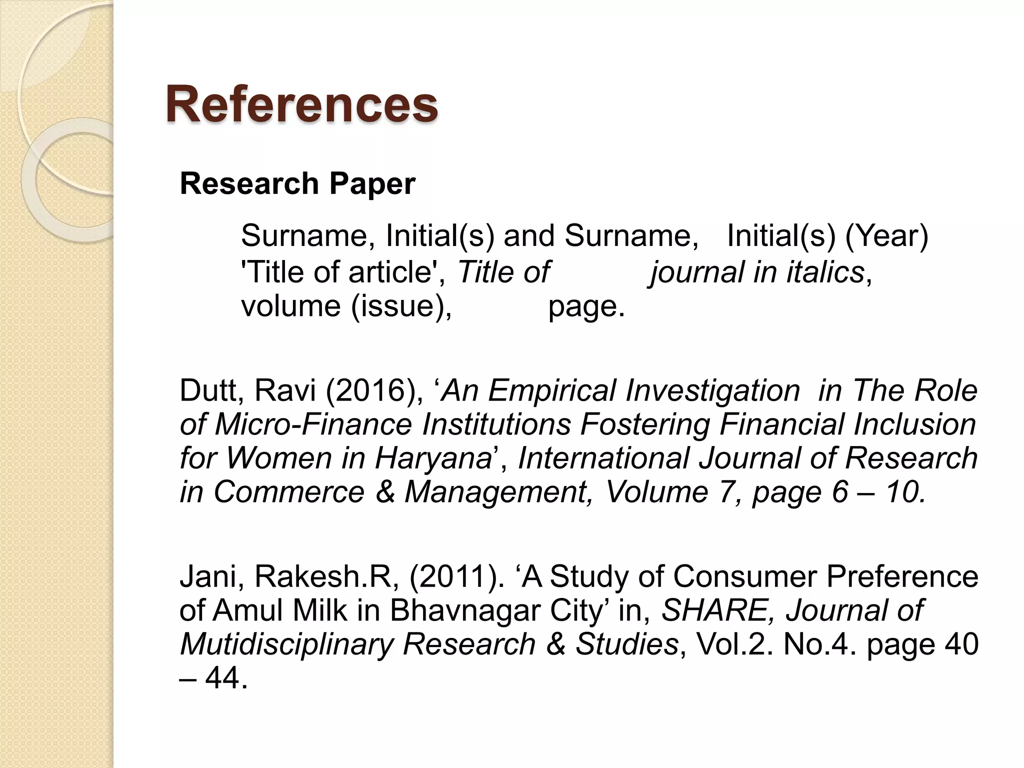 References
Research Paper
Surname, Initial(s) and Surname, Initial(s) (Year)
'Title of article', Title of journal in italics,
volume (issue), page.
Dutt, Ravi (2016), ‘An Empirical Investigation in The Role
of Micro-Finance Institutions Fostering Financial Inclusion
for Women in Haryana’, International Journal of Research
in Commerce & Management, Volume 7, page 6 – 10.
Jani, Rakesh.R, (2011). ‘A Study of Consumer Preference
of Amul Milk in Bhavnagar City’ in, SHARE, Journal of
Mutidisciplinary Research & Studies, Vol.2. No.4. page 40
– 44.
 