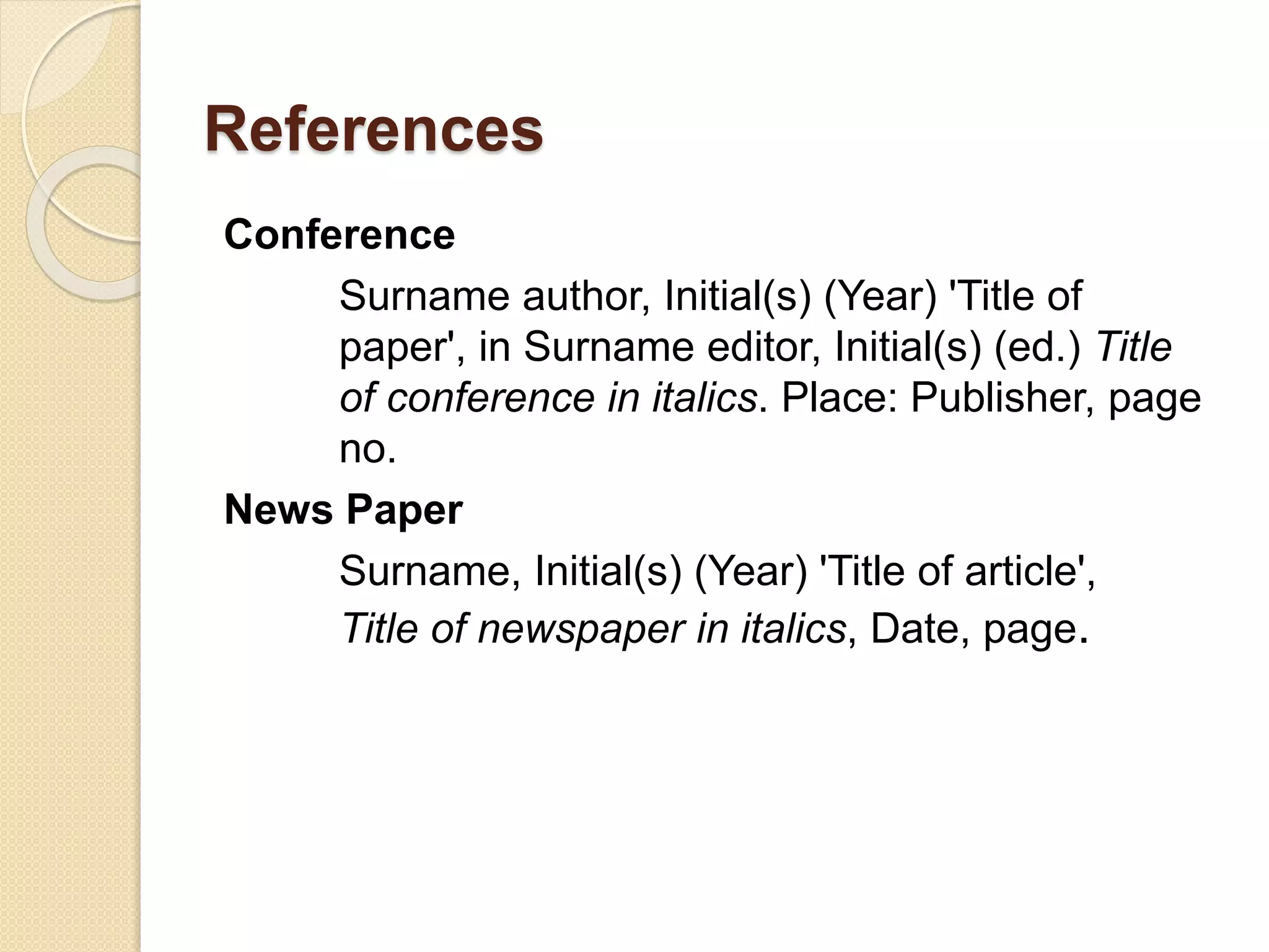 References
Conference
Surname author, Initial(s) (Year) 'Title of
paper', in Surname editor, Initial(s) (ed.) Title
of conference in italics. Place: Publisher, page
no.
News Paper
Surname, Initial(s) (Year) 'Title of article',
Title of newspaper in italics, Date, page.
 