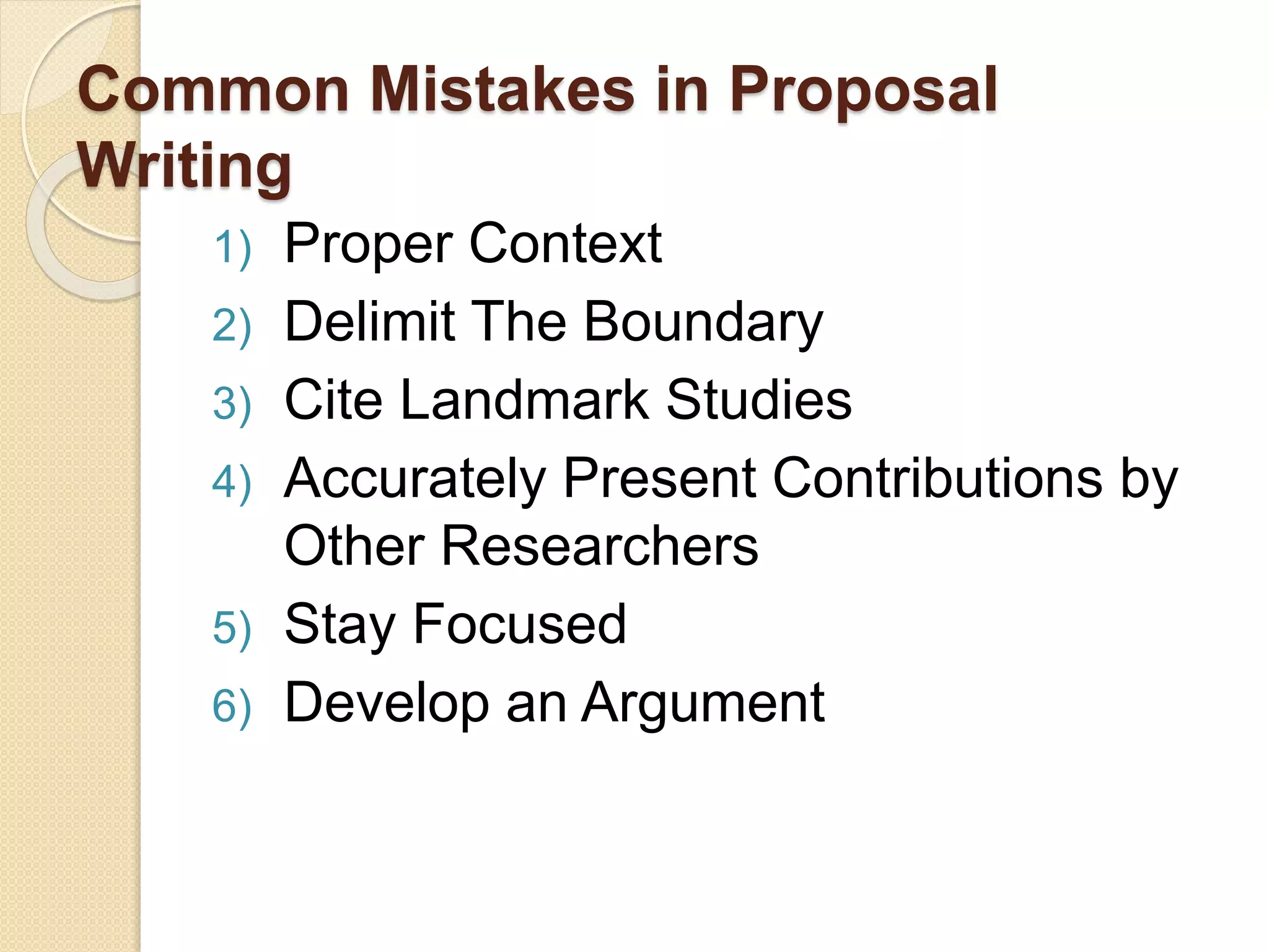 Common Mistakes in Proposal
Writing
1) Proper Context
2) Delimit The Boundary
3) Cite Landmark Studies
4) Accurately Present Contributions by
Other Researchers
5) Stay Focused
6) Develop an Argument
 