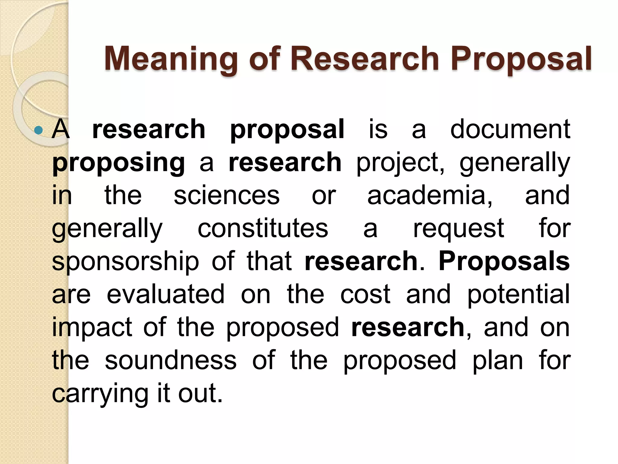Meaning of Research Proposal
 A research proposal is a document
proposing a research project, generally
in the sciences or academia, and
generally constitutes a request for
sponsorship of that research. Proposals
are evaluated on the cost and potential
impact of the proposed research, and on
the soundness of the proposed plan for
carrying it out.
 