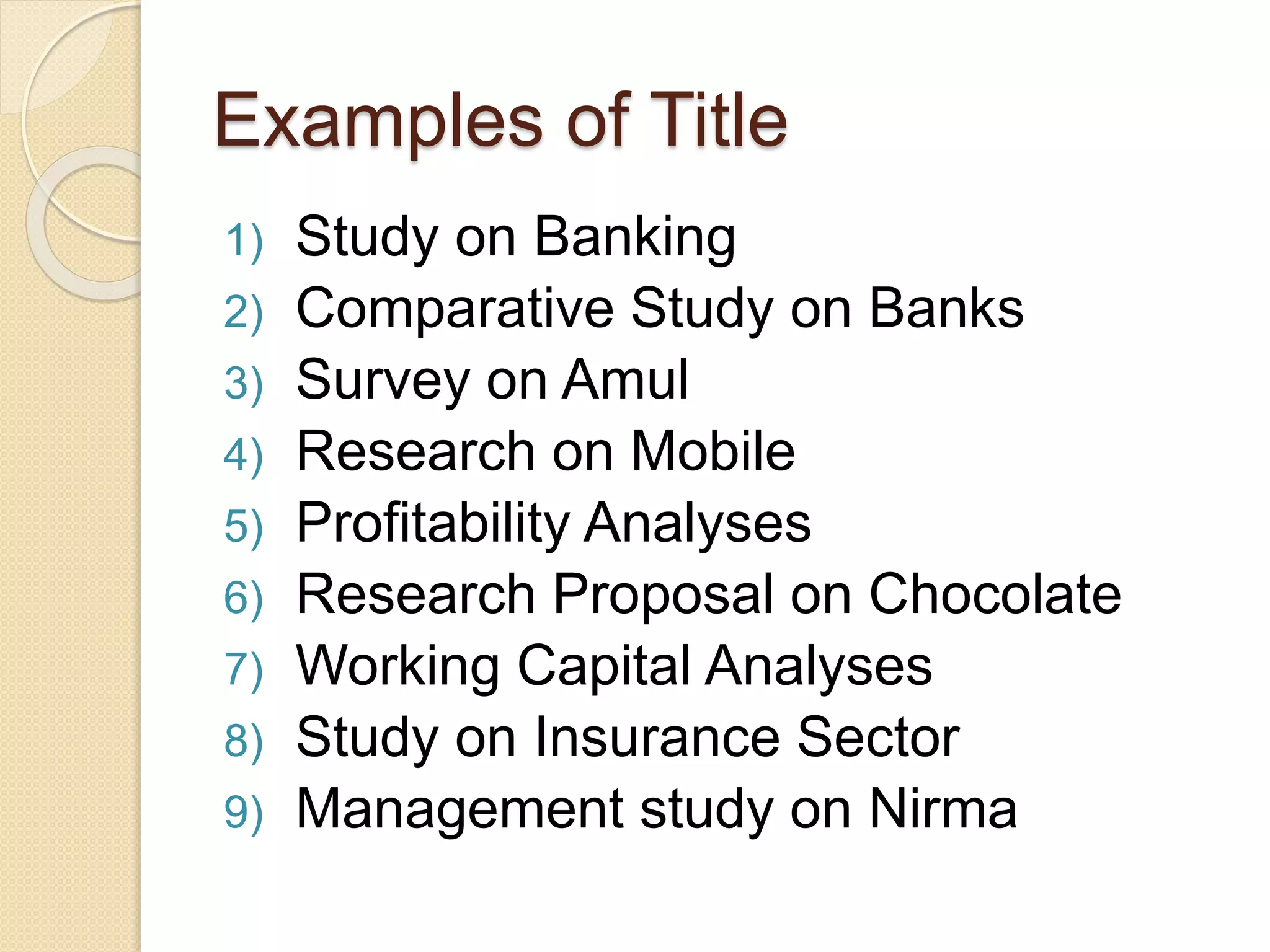 Examples of Title
1) Study on Banking
2) Comparative Study on Banks
3) Survey on Amul
4) Research on Mobile
5) Profitability Analyses
6) Research Proposal on Chocolate
7) Working Capital Analyses
8) Study on Insurance Sector
9) Management study on Nirma
 