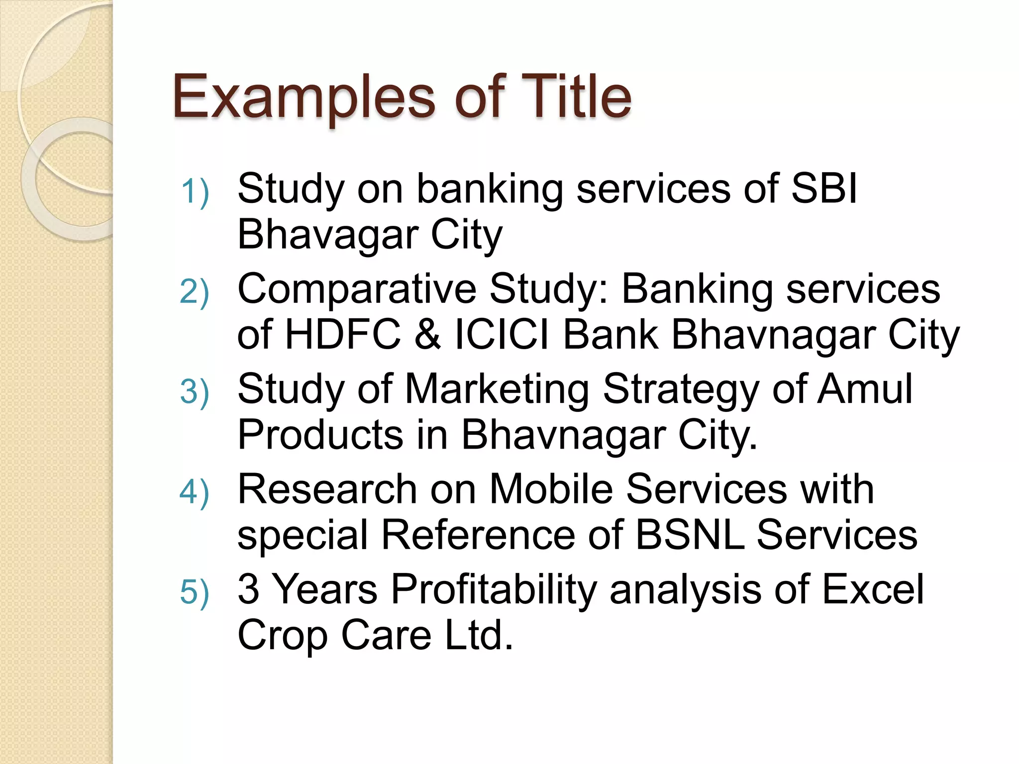 Examples of Title
1) Study on banking services of SBI
Bhavagar City
2) Comparative Study: Banking services
of HDFC & ICICI Bank Bhavnagar City
3) Study of Marketing Strategy of Amul
Products in Bhavnagar City.
4) Research on Mobile Services with
special Reference of BSNL Services
5) 3 Years Profitability analysis of Excel
Crop Care Ltd.
 
