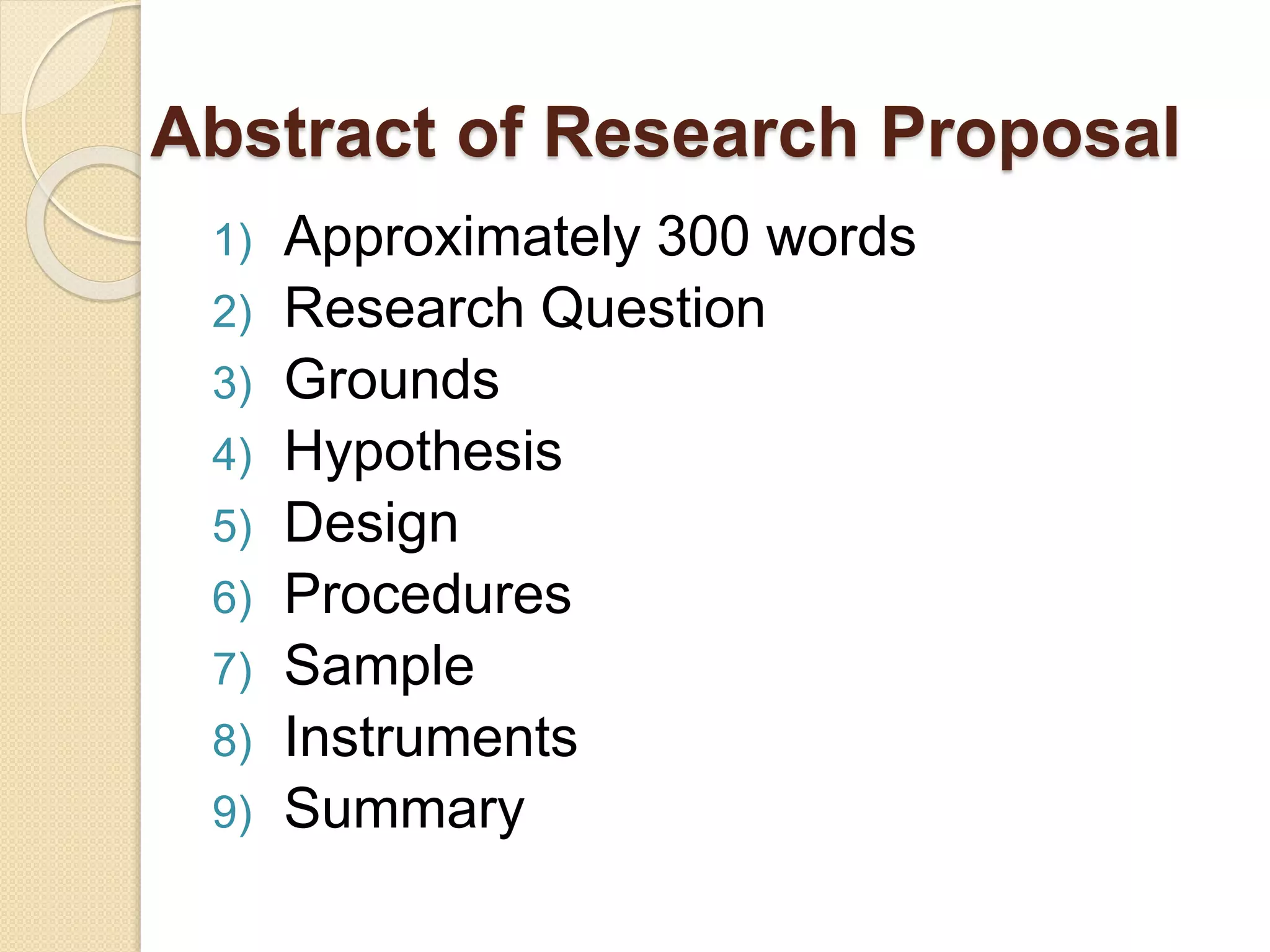 Abstract of Research Proposal
1) Approximately 300 words
2) Research Question
3) Grounds
4) Hypothesis
5) Design
6) Procedures
7) Sample
8) Instruments
9) Summary
 