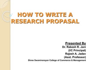 HOW TO WRITE A
RESEARCH PROPASAL
Presented By
Dr. Rakesh R. Jani
(I/C Principal)
Rajesh A. Jadav
(Asst. Professor)
Shree Swaminarayan College of Commerce & Management
 