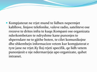  Kompjuterat ne rrjet mund te lidhen nepermjet
kabllove, linjave telefonike, valeve radio, sateliteve ose
rrezeve te drites infra te kuqe.Kompani ose organizata
nderkombetare te ndryshme kane punonjes te
shperndare ne te gjithe boten, te cilet komunikojne
dhe shkembejn informacion vetem kur kompjuterat e
tyre jane ne rrjet.Ky lloj rrjeti specifik, qe lidh vetem
punonjesit e nje ndermarrjeje apo organizate, quhet
intranet.
 