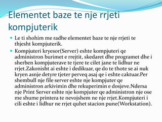 Elementet baze te nje rrjeti
kompjuterik
 Le ti shohim me radhe elementet baze te nje rrjeti te
thjesht kompjuterik.
 Kompjuteri kryesor(Server) eshte kompjuteri qe
administron burimet e rrejtit, skedaret dhe programet dhe i
sherben kompjuterave te tjere te cilet jane te lidhur ne
rrjet.Zakonisht ai eshte i dedikuar, qe do te thote se ai nuk
kryen asnje detyre tjeter perveq asaj qe i eshte caktuar.Per
shembull nje file server eshte nje kompjuter qe
administron arkivimin dhe rekuperimin e dosjeve.Ndersa
nje Print Server eshte nje kompjuter qe administron nje ose
me shume printera te nevojshem ne nje rrjet.Kompjuteri i
cili eshte i lidhur ne rrjet quhet stacion pune(Workstation).
 
