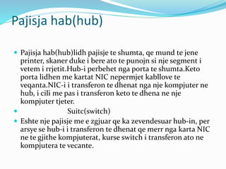Pajisja hab(hub)
 Pajisja hab(hub)lidh pajisje te shumta, qe mund te jene
printer, skaner duke i bere ato te punojn si nje segment i
vetem i rrjetit.Hub-i perbehet nga porta te shumta.Keto
porta lidhen me kartat NIC nepermjet kabllove te
veqanta.NIC-i i transferon te dhenat nga nje kompjuter ne
hub, i cili me pas i transferon keto te dhena ne nje
kompjuter tjeter.
 Suitc(switch)
 Eshte nje pajisje me e zgjuar qe ka zevendesuar hub-in, per
arsye se hub-i i transferon te dhenat qe merr nga karta NIC
ne te gjithe kompjuterat, kurse switch i transferon ato ne
kompjutera te vecante.
 