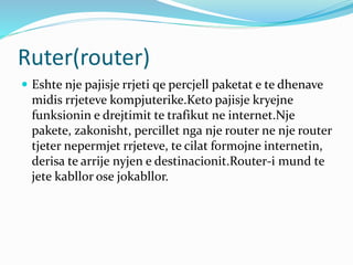 Ruter(router)
 Eshte nje pajisje rrjeti qe percjell paketat e te dhenave
midis rrjeteve kompjuterike.Keto pajisje kryejne
funksionin e drejtimit te trafikut ne internet.Nje
pakete, zakonisht, percillet nga nje router ne nje router
tjeter nepermjet rrjeteve, te cilat formojne internetin,
derisa te arrije nyjen e destinacionit.Router-i mund te
jete kabllor ose jokabllor.
 