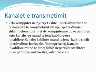 Kanalet e transmetimit
 Cdo kompjuter ne nje rrjet eshte i nderlidhur me ane
te kanaleve te transmetimit.Ne nje rrjet te dhenat
shkembehen ndermjet dy kompjuterave duke perdorur
keto kanale, qe mund te jene kabllore ose
jokabllore.Kanalet kabllore mund te jene; kabllo si cift
i perdredhur, koaksiale, fiber optike etj.Kanalet
jokabllore mund te jene; lidhja nepermjet sateliteve
duke perdorur mikrovalet, valet radio etj.
 