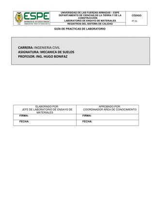 UNIVERSIDAD DE LAS FUERZAS ARMADAS – ESPE
DEPARTAMENTO DE CIENCIAS DE LA TIERRA Y DE LA
CONSTRUCCIÓN
LABORATORIO DE ENSAYO DE MATERIALES
CÓDIGO:
PT-01
REGISTROS DEL SISTEMA DE CALIDAD
GUÍA DE PRACTICAS DE LABORATORIO
ELABORADO POR:
JEFE DE LABORATORIO DE ENSAYO DE
MATERIALES
APROBADO POR:
COORDINADOR ÁREA DE CONOCIMIENTO
FIRMA: FIRMA:
FECHA: FECHA:
CARRERA: INGENIERIA CIVIL
ASIGNATURA: MECANICA DE SUELOS
PROFESOR: ING. HUGO BONIFAZ
 