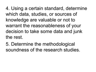 4. Using a certain standard, determine
which data, studies, or sources of
knowledge are valuable or not to
warrant the reasonableness of your
decision to take some data and junk
the rest.
5. Determine the methodological
soundness of the research studies.
 