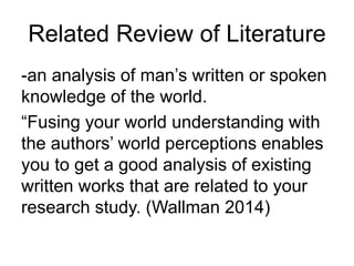 Related Review of Literature
-an analysis of man’s written or spoken
knowledge of the world.
“Fusing your world understanding with
the authors’ world perceptions enables
you to get a good analysis of existing
written works that are related to your
research study. (Wallman 2014)
 
