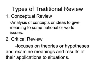 Types of Traditional Review
1. Conceptual Review
-Analysis of concepts or ideas to give
meaning to some national or world
issues.
2. Critical Review
-focuses on theories or hypotheses
and examine meanings and results of
their applications to situations.
 
