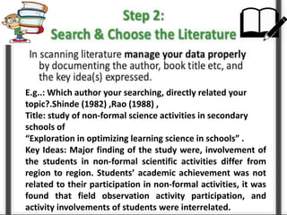 E.g..: Which author your searching, directly related your
topic?.Shinde (1982) ,Rao (1988) ,
Title: study of non-formal science activities in secondary
schools of
“Exploration in optimizing learning science in schools” .
Key Ideas: Major finding of the study were, involvement of
the students in non-formal scientific activities differ from
region to region. Students’ academic achievement was not
related to their participation in non-formal activities, it was
found that field observation activity participation, and
activity involvements of students were interrelated.
 