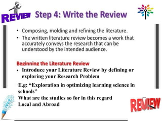 Introduce your Literature Review by defining or
exploring your Research Problem
E.g: “Exploration in optimizing learning science in
schools”
What are the studies so for in this regard
Local and Abroad
 
