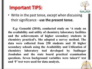 E.g: Gomathi (2010), conducted study on ‘A study on
the availability and utility of chemistry laboratory facilities
and the achievements of higher secondary students in
chemistry practical's. She adopted a survey method. The
data were collected from 250 students and 10 higher
secondary schools using the Availability and Utilization of
chemistry laboratory tool developed by Sudhagar
Jesubalan and the state board practical examination
questions. Seven background variables were taken‘t’ test
and ‘F’ test were used for data analysis.
 