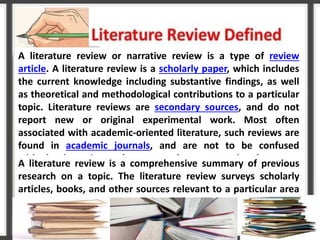 A literature review or narrative review is a type of review
article. A literature review is a scholarly paper, which includes
the current knowledge including substantive findings, as well
as theoretical and methodological contributions to a particular
topic. Literature reviews are secondary sources, and do not
report new or original experimental work. Most often
associated with academic-oriented literature, such reviews are
found in academic journals, and are not to be confused
with book reviews that may also appear in the same
publication
A literature review is a comprehensive summary of previous
research on a topic. The literature review surveys scholarly
articles, books, and other sources relevant to a particular area
of research.
 