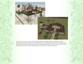 “At its core, the curse is a lesson of two families blinded by unreasoning hate: the Montys on their
sprawling ranch and the Capps in their storied mansion overlooking the valley below. It would seem that
the enmity between these clans must surely have sprung forth at the dawn of time. There are those of us
with longer memories who know that things as they are may not always be what was.”
 
