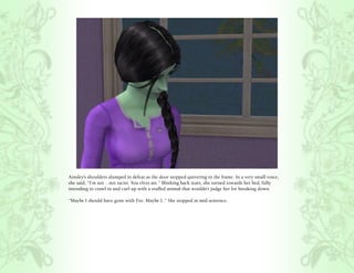 Ainsley’s shoulders slumped in defeat as the door stopped quivering in the frame. In a very small voice,
she said, “I’m not .. not racist. You elves are.” Blinking back tears, she turned towards her bed, fully
intending to crawl in and curl up with a stuffed animal that wouldn’t judge her for breaking down.

“Maybe I should have gone with Fee. Maybe I..” She stopped in mid sentence.
 