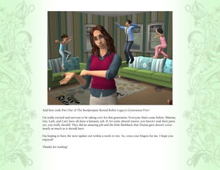 And here ends Part One of The Boolpropian Round Robin Legacy’s Generation Five!

I’m really excited and nervous to be taking over for this generation. Everyone that’s come before (Marina,
Gin, Lark, and Cait) have all done a fantastic job. If, for some absurd reason, you haven’t read their parts
yet, you really should! They did an amazing job and the little flashback that Titania gave doesn’t cover
nearly as much as it should have.

I’m hoping to have the next update out within a week or two. So, cross your fingers for me. I hope you
enjoyed!

Thanks for reading!
 