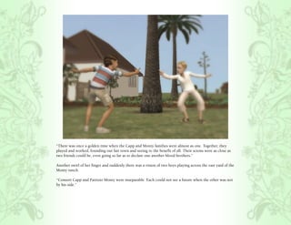 “There was once a golden time when the Capp and Monty families were almost as one. Together, they
played and worked, founding our fair town and seeing to the benefit of all. Their scions were as close as
two friends could be, even going so far as to declare one another blood brothers.”

Another swirl of her finger and suddenly there was a vision of two boys playing across the vast yard of the
Monty ranch.

“Consort Capp and Patrizio Monty were inseparable. Each could not see a future when the other was not
by his side.”
 