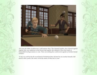 “Not even the foibles of adolescence could separate them. They dreamed together, they schemed together.
Together they were ambitious in their desires and together they planned to leave their mark on
Veronaville for all generations to come. There was nothing they could not do together as brothers bound
in blood.”

“It may very well be that the sacred bond of brotherhood they declared for one another beneath a full
moon in their youth is the source of the dire nature of what was to come.”
 