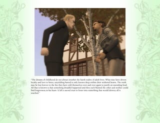 “The dreams of childhood do not always weather the harsh reality of adult lives. What may have driven
loyalty and love to bitter, unyielding hatred is only known deep within their withered hearts. The truth
may be lost forever to the lies they have told themselves over and over again to justify an unending feud.
All that is known is that something dreadful happened and they each blamed the other and neither could
find forgiveness in his heart. It left a sacred trust to fester into something that would destroy all it
touched.”
 