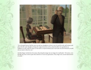 “Even though Patrizio laid his own son and two daughters-in-law to rest, he and his wife still scheme and
plan with the only thought to bring the Capps down low. Left to raise his eldest two grandsons as
orphans, he still could not find it in his heart to end the bloody feud. Each man was determined he would
win no matter what the cost.”

Another finger swirled into the water, distorting the image into an image of a small park, “Of course, even
though they have tried to pass their hatred on to the next generation, they forget one crucial characteristic
of youth.”
 