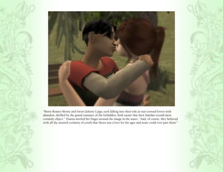 “Brave Romeo Monty and Sweet Juliette Capp, each falling into their role as star-crossed lovers with
abandon, thrilled by the grand romance of the forbidden, both aware that their families would most
certainly object.” Titania swirled her finger around the image in the water, “And, of course, they believed
with all the assured certainty of youth that theirs was a love for the ages and none could ever part them.”
 