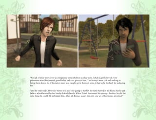 “Not all of their peers were as enraptured with rebellion as they were. Tybalt Capp believed every
poisonous word his revered grandfather had ever given to him. The Monty’s were evil and seeking to
bring them down. So, if his naïve sister was caught up in Romeo’s arms, it had to be his fault for seducing
her.”

“On the other side, Mercutio Monty was too easy-going to harbor the same hatred in his heart, but he did
believe wholeheartedly that family defends family. When Tybalt threatened his younger brother, he did the
only thing he could. He defended him. After all, Romeo wasn’t the only one set of hormones involved.”
 
