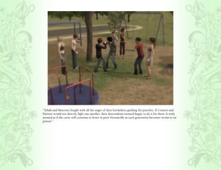 “Tybalt and Mercutio fought with all the anger of their forefathers guiding the punches. If Consort and
Patrizio would not directly fight one another, their descendents seemed happy to do it for them. It truly
seemed as if the curse will continue to fester in poor Veronaville as each generation becomes victim to its
poison.”
 